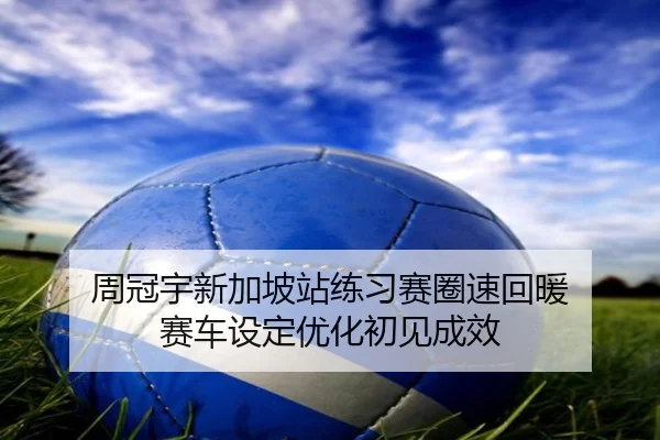 周冠宇新加坡站练习赛圈速回暖 赛车设定优化初见成效